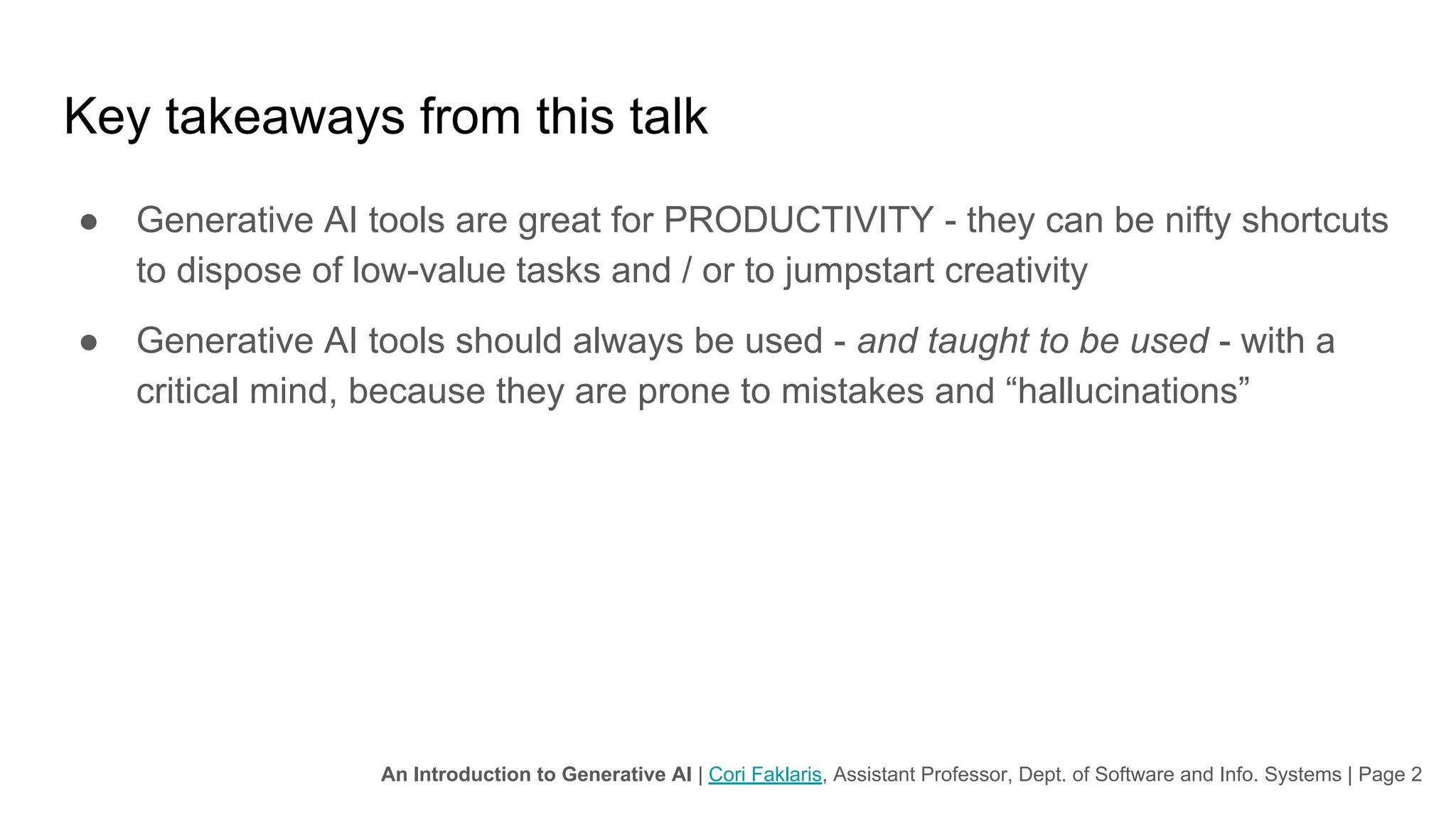 An Introduction to Generative AI | Cori Faklaris, Assistant Professor, Dept. of Software and Info. Systems | Page 2
Key takeaways from this talk
● Generative AI tools are great for PRODUCTIVITY - they can be nifty shortcuts
to dispose of low-value tasks and / or to jumpstart creativity
● Generative AI tools should always be used - and taught to be used - with a
critical mind, because they are prone to mistakes and “hallucinations”
 