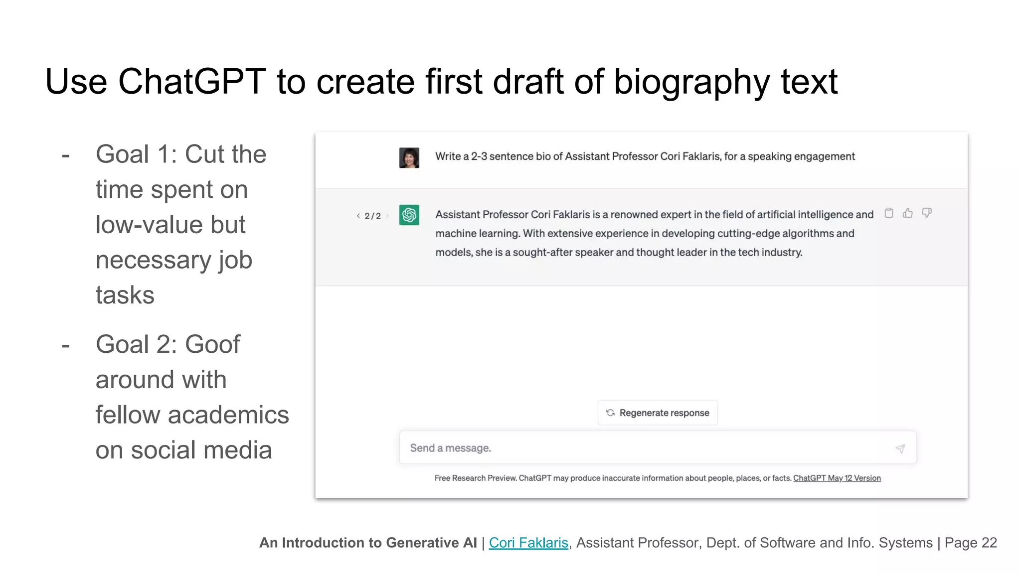 An Introduction to Generative AI | Cori Faklaris, Assistant Professor, Dept. of Software and Info. Systems | Page 22
Use ChatGPT to create first draft of biography text
- Goal 1: Cut the
time spent on
low-value but
necessary job
tasks
- Goal 2: Goof
around with
fellow academics
on social media
 