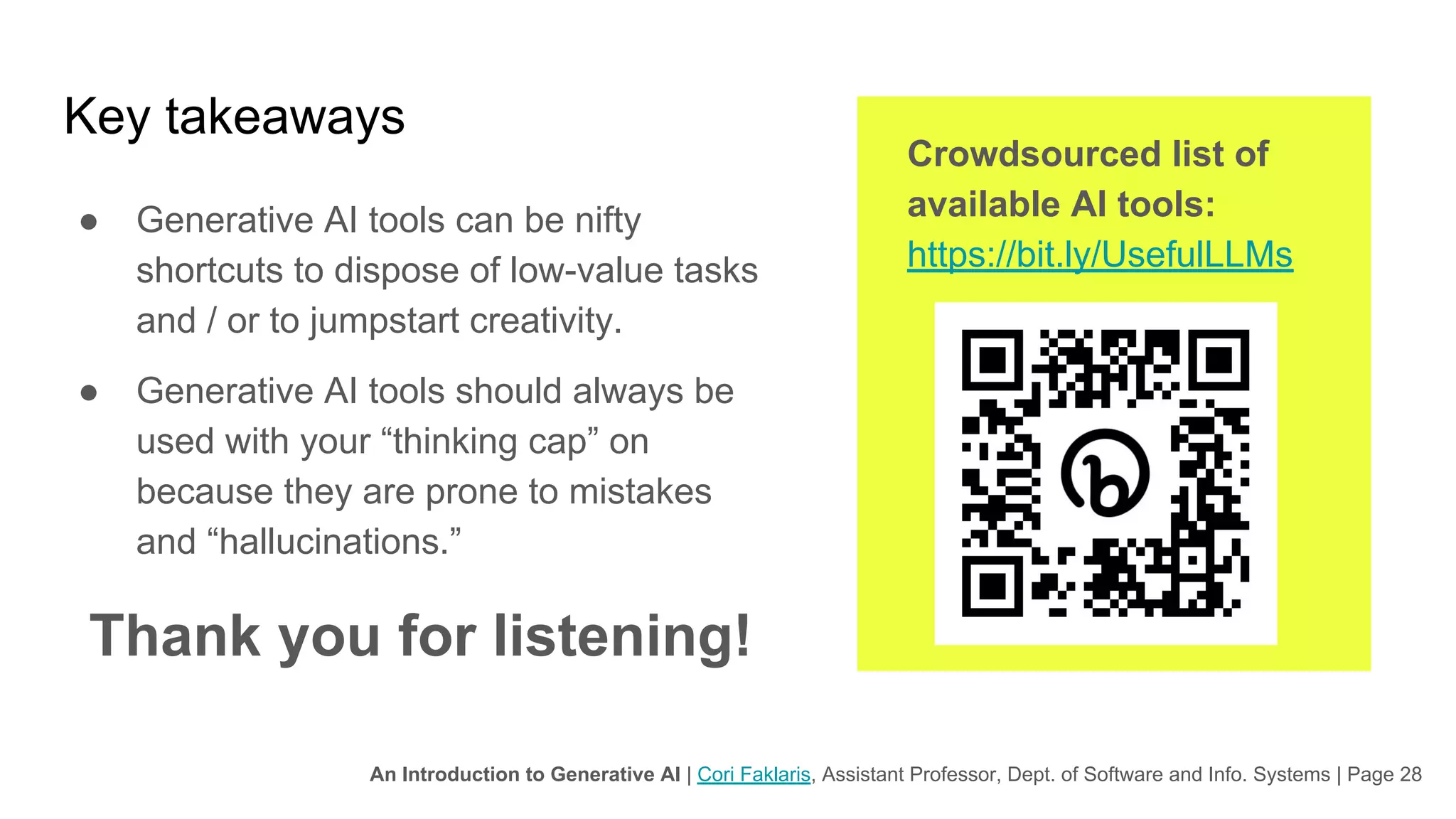 An Introduction to Generative AI | Cori Faklaris, Assistant Professor, Dept. of Software and Info. Systems | Page 28
Key takeaways
● Generative AI tools can be nifty
shortcuts to dispose of low-value tasks
and / or to jumpstart creativity.
● Generative AI tools should always be
used with your “thinking cap” on
because they are prone to mistakes
and “hallucinations.”
Thank you for listening!
Crowdsourced list of
available AI tools:
https://bit.ly/UsefulLLMs
 