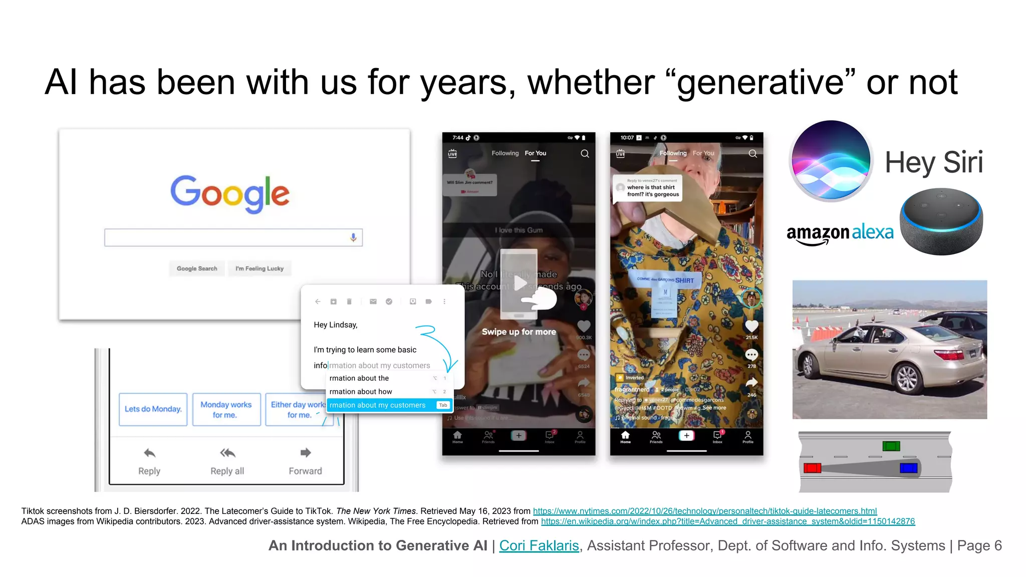 An Introduction to Generative AI | Cori Faklaris, Assistant Professor, Dept. of Software and Info. Systems | Page 6
AI has been with us for years, whether “generative” or not
Google and other search engines
Social media recommendations
Conversational user interfaces such as Siri and Alexa
Sensor-informed driver assistants in cars and trucks
“Auto-complete” and “smart replies” for email and text messaging
Tiktok screenshots from J. D. Biersdorfer. 2022. The Latecomer’s Guide to TikTok. The New York Times. Retrieved May 16, 2023 from https://www.nytimes.com/2022/10/26/technology/personaltech/tiktok-guide-latecomers.html
ADAS images from Wikipedia contributors. 2023. Advanced driver-assistance system. Wikipedia, The Free Encyclopedia. Retrieved from https://en.wikipedia.org/w/index.php?title=Advanced_driver-assistance_system&oldid=1150142876
 