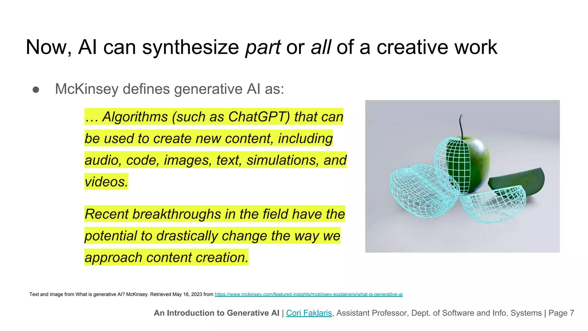 An Introduction to Generative AI | Cori Faklaris, Assistant Professor, Dept. of Software and Info. Systems | Page 7
Now, AI can synthesize part or all of a creative work
● McKinsey defines generative AI as:
… Algorithms (such as ChatGPT) that can
be used to create new content, including
audio, code, images, text, simulations, and
videos.
Recent breakthroughs in the field have the
potential to drastically change the way we
approach content creation.
Text and image from What is generative AI? McKinsey. Retrieved May 16, 2023 from https://www.mckinsey.com/featured-insights/mckinsey-explainers/what-is-generative-ai
 