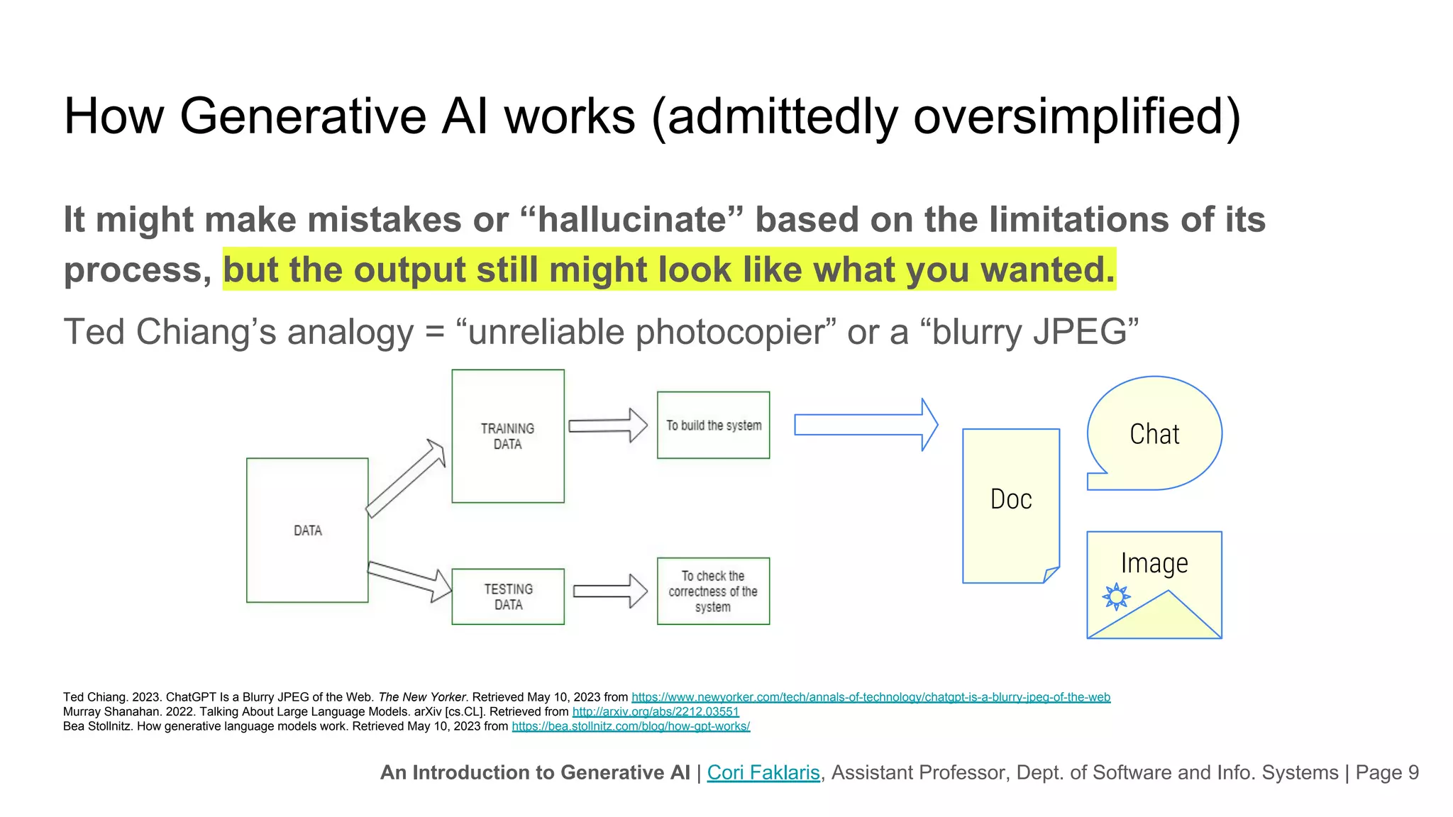 An Introduction to Generative AI | Cori Faklaris, Assistant Professor, Dept. of Software and Info. Systems | Page 9
How Generative AI works (admittedly oversimplified)
It might make mistakes or “hallucinate” based on the limitations of its
process, but the output still might look like what you wanted.
Ted Chiang’s analogy = “unreliable photocopier” or a “blurry JPEG”
Ted Chiang. 2023. ChatGPT Is a Blurry JPEG of the Web. The New Yorker. Retrieved May 10, 2023 from https://www.newyorker.com/tech/annals-of-technology/chatgpt-is-a-blurry-jpeg-of-the-web
Murray Shanahan. 2022. Talking About Large Language Models. arXiv [cs.CL]. Retrieved from http://arxiv.org/abs/2212.03551
Bea Stollnitz. How generative language models work. Retrieved May 10, 2023 from https://bea.stollnitz.com/blog/how-gpt-works/
Doc
Chat
Image
 
