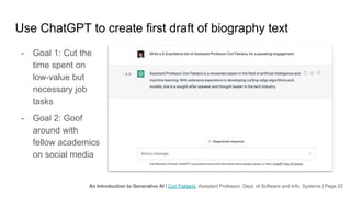 An Introduction to Generative AI | Cori Faklaris, Assistant Professor, Dept. of Software and Info. Systems | Page 22
Use ChatGPT to create first draft of biography text
- Goal 1: Cut the
time spent on
low-value but
necessary job
tasks
- Goal 2: Goof
around with
fellow academics
on social media
 