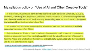 An Introduction to Generative AI | Cori Faklaris, Assistant Professor, Dept. of Software and Info. Systems | Page 25
My syllabus policy on “Use of AI and Other Creative Tools”
In this course, students are permitted to use tools such as Stable Diffusion, DALL-E,
ChatGPT, and BingChat. In general, permitted use of such tools is consistent with permitted
use of non-AI assistants such as Grammarly, templating tools such as Canva, or images or
text sourced from the internet or others’ files.
No student may submit an assignment or work on an exam as their own that is entirely
generated by means of an AI tool.
If students use an AI tool or other creative tool to generate, draft, create, or compose any
portion of any assignment, they must (a) credit the tool, (b) identify what part of the work is
from the AI tool and what is from themselves, and (c) briefly summarize why they decided to
use the tool and include its output.
Cori Faklaris. 2023. Policy on Use of AI Tools for my course syllabus, version 1.0. Cori Faklaris’ blog – HeyCori. Retrieved May 16, 2023 from
https://blog.corifaklaris.com/2023/03/17/policy-on-use-of-ai-tools-for-my-course-syllabus-version-1-0/#.ZGPtWezMJqs
 