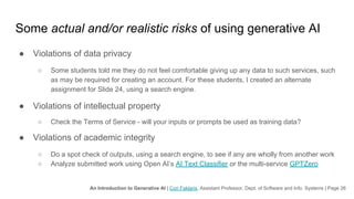 An Introduction to Generative AI | Cori Faklaris, Assistant Professor, Dept. of Software and Info. Systems | Page 26
Some actual and/or realistic risks of using generative AI
● Violations of data privacy
○ Some students told me they do not feel comfortable giving up any data to such services, such
as may be required for creating an account. For these students, I created an alternate
assignment for Slide 24, using a search engine.
● Violations of intellectual property
○ Check the Terms of Service - will your inputs or prompts be used as training data?
● Violations of academic integrity
○ Do a spot check of outputs, using a search engine, to see if any are wholly from another work
○ Analyze submitted work using Open AI’s AI Text Classifier or the multi-service GPTZero
 
