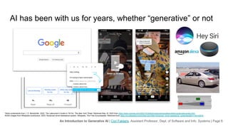 An Introduction to Generative AI | Cori Faklaris, Assistant Professor, Dept. of Software and Info. Systems | Page 6
AI has been with us for years, whether “generative” or not
Google and other search engines
Social media recommendations
Conversational user interfaces such as Siri and Alexa
Sensor-informed driver assistants in cars and trucks
“Auto-complete” and “smart replies” for email and text messaging
Tiktok screenshots from J. D. Biersdorfer. 2022. The Latecomer’s Guide to TikTok. The New York Times. Retrieved May 16, 2023 from https://www.nytimes.com/2022/10/26/technology/personaltech/tiktok-guide-latecomers.html
ADAS images from Wikipedia contributors. 2023. Advanced driver-assistance system. Wikipedia, The Free Encyclopedia. Retrieved from https://en.wikipedia.org/w/index.php?title=Advanced_driver-assistance_system&oldid=1150142876
 