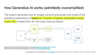 An Introduction to Generative AI | Cori Faklaris, Assistant Professor, Dept. of Software and Info. Systems | Page 8
How Generative AI works (admittedly oversimplified)
The system generates text or images using its previously built model of the
statistical distributions of tokens (= “chunks” of words, punctuation marks,
pixels, etc.) created from its very large training dataset.
Image from Pattern Recognition. GeeksforGeeks. Retrieved May 16, 2023 from https://www.geeksforgeeks.org/pattern-recognition-introduction/
Murray Shanahan. 2022. Talking About Large Language Models. arXiv [cs.CL]. Retrieved from http://arxiv.org/abs/2212.03551
Bea Stollnitz. How generative language models work. Retrieved May 10, 2023 from https://bea.stollnitz.com/blog/how-gpt-works/
Doc
Chat
Image
 