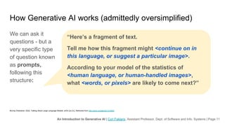 An Introduction to Generative AI | Cori Faklaris, Assistant Professor, Dept. of Software and Info. Systems | Page 11
How Generative AI works (admittedly oversimplified)
We can ask it
questions - but a
very specific type
of question known
as prompts,
following this
structure:
Murray Shanahan. 2022. Talking About Large Language Models. arXiv [cs.CL]. Retrieved from http://arxiv.org/abs/2212.03551
“Here’s a fragment of text.
Tell me how this fragment might <continue on in
this language, or suggest a particular image>.
According to your model of the statistics of
<human language, or human-handled images>,
what <words, or pixels> are likely to come next?”
 