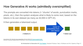 An Introduction to Generative AI | Cori Faklaris, Assistant Professor, Dept. of Software and Info. Systems | Page 12
How Generative AI works (admittedly oversimplified)
The prompts are converted into tokens (= “chunks” of words, punctuation marks,
pixels, etc.), then the system analyzes what is likely to come next, based on the
tokens in its own dataset (as many as 32,000 in GPT-4!).
It then generates a tokenized output.
Murray Shanahan. 2022. Talking About Large Language Models. arXiv [cs.CL]. Retrieved from http://arxiv.org/abs/2212.03551
Bea Stollnitz. How generative language models work. Retrieved May 10, 2023 from https://bea.stollnitz.com/blog/how-gpt-works/
n tokens in 1 token out
Vector of
probabilities from
own tokens
 