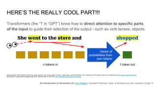 An Introduction to Generative AI | Cori Faklaris, Assistant Professor, Dept. of Software and Info. Systems | Page 14
HERE’S THE REALLY COOL PART!!!
Transformers (the “T in “GPT”) know how to direct attention to specific parts
of the input to guide their selection of the output - such as verb tenses, objects.
Ashish Vaswani, Noam Shazeer, Niki Parmar, Jakob Uszkoreit, Llion Jones, Aidan N. Gomez, Lukasz Kaiser, and Illia Polosukhin. 2017. Attention Is All You Need. arXiv [cs.CL]. Retrieved from http://arxiv.org/abs/1706.03762
Bea Stollnitz. How generative language models work. Retrieved May 10, 2023 from https://bea.stollnitz.com/blog/how-gpt-works/
n tokens in 1 token out
She went to the store and shopped
Vector of
probabilities from
own tokens
 