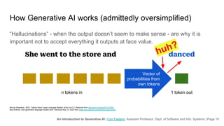 An Introduction to Generative AI | Cori Faklaris, Assistant Professor, Dept. of Software and Info. Systems | Page 18
How Generative AI works (admittedly oversimplified)
“Hallucinations” - when the output doesn’t seem to make sense - are why it is
important not to accept everything it outputs at face value.
Murray Shanahan. 2022. Talking About Large Language Models. arXiv [cs.CL]. Retrieved from http://arxiv.org/abs/2212.03551
Bea Stollnitz. How generative language models work. Retrieved May 10, 2023 from https://bea.stollnitz.com/blog/how-gpt-works/
n tokens in 1 token out
She went to the store and danced
Vector of
probabilities from
own tokens
huh?
 