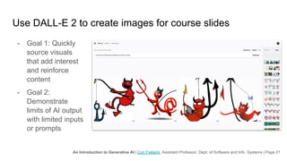 An Introduction to Generative AI | Cori Faklaris, Assistant Professor, Dept. of Software and Info. Systems | Page 21
Use DALL-E 2 to create images for course slides
- Goal 1: Quickly
source visuals
that add interest
and reinforce
content
- Goal 2:
Demonstrate
limits of AI output
with limited inputs
or prompts
 