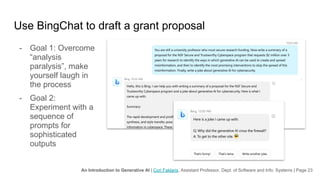 An Introduction to Generative AI | Cori Faklaris, Assistant Professor, Dept. of Software and Info. Systems | Page 23
Use BingChat to draft a grant proposal
- Goal 1: Overcome
“analysis
paralysis”, make
yourself laugh in
the process
- Goal 2:
Experiment with a
sequence of
prompts for
sophisticated
outputs
 