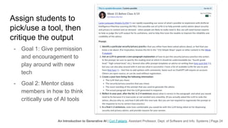 An Introduction to Generative AI | Cori Faklaris, Assistant Professor, Dept. of Software and Info. Systems | Page 24
Assign students to
pick/use a tool, then
critique the output
- Goal 1: Give permission
and encouragement to
play around with new
tech
- Goal 2: Mentor class
members in how to think
critically use of AI tools
 