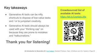 An Introduction to Generative AI | Cori Faklaris, Assistant Professor, Dept. of Software and Info. Systems | Page 28
Key takeaways
● Generative AI tools can be nifty
shortcuts to dispose of low-value tasks
and / or to jumpstart creativity.
● Generative AI tools should always be
used with your “thinking cap” on
because they are prone to mistakes
and “hallucinations.”
Thank you for listening!
Crowdsourced list of
available AI tools:
https://bit.ly/UsefulLLMs
 