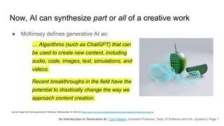 An Introduction to Generative AI | Cori Faklaris, Assistant Professor, Dept. of Software and Info. Systems | Page 7
Now, AI can synthesize part or all of a creative work
● McKinsey defines generative AI as:
… Algorithms (such as ChatGPT) that can
be used to create new content, including
audio, code, images, text, simulations, and
videos.
Recent breakthroughs in the field have the
potential to drastically change the way we
approach content creation.
Text and image from What is generative AI? McKinsey. Retrieved May 16, 2023 from https://www.mckinsey.com/featured-insights/mckinsey-explainers/what-is-generative-ai
 