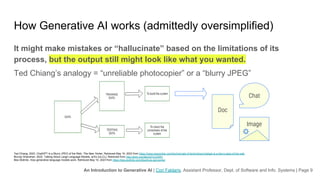 An Introduction to Generative AI | Cori Faklaris, Assistant Professor, Dept. of Software and Info. Systems | Page 9
How Generative AI works (admittedly oversimplified)
It might make mistakes or “hallucinate” based on the limitations of its
process, but the output still might look like what you wanted.
Ted Chiang’s analogy = “unreliable photocopier” or a “blurry JPEG”
Ted Chiang. 2023. ChatGPT Is a Blurry JPEG of the Web. The New Yorker. Retrieved May 10, 2023 from https://www.newyorker.com/tech/annals-of-technology/chatgpt-is-a-blurry-jpeg-of-the-web
Murray Shanahan. 2022. Talking About Large Language Models. arXiv [cs.CL]. Retrieved from http://arxiv.org/abs/2212.03551
Bea Stollnitz. How generative language models work. Retrieved May 10, 2023 from https://bea.stollnitz.com/blog/how-gpt-works/
Doc
Chat
Image
 