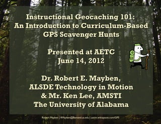 Instructional Geocaching 101:
An Introduction to Curriculum-Based
        GPS Scavenger Hunts

           Presented at AETC
              June 14, 2012

      Dr. Robert E. Mayben,
   ALSDE Technology in Motion
      & Mr. Ken Lee, AMSTI
    The University of Alabama
       Robert Mayben | RMayben@Bamaed.ua.edu | uatim.wikispaces.com/GPS
 