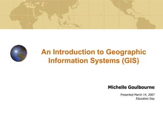 An Introduction to Geographic
 Information Systems (GIS)


                  Michelle Goulbourne
                       Presented March 14, 2007
                                  Education Day
 