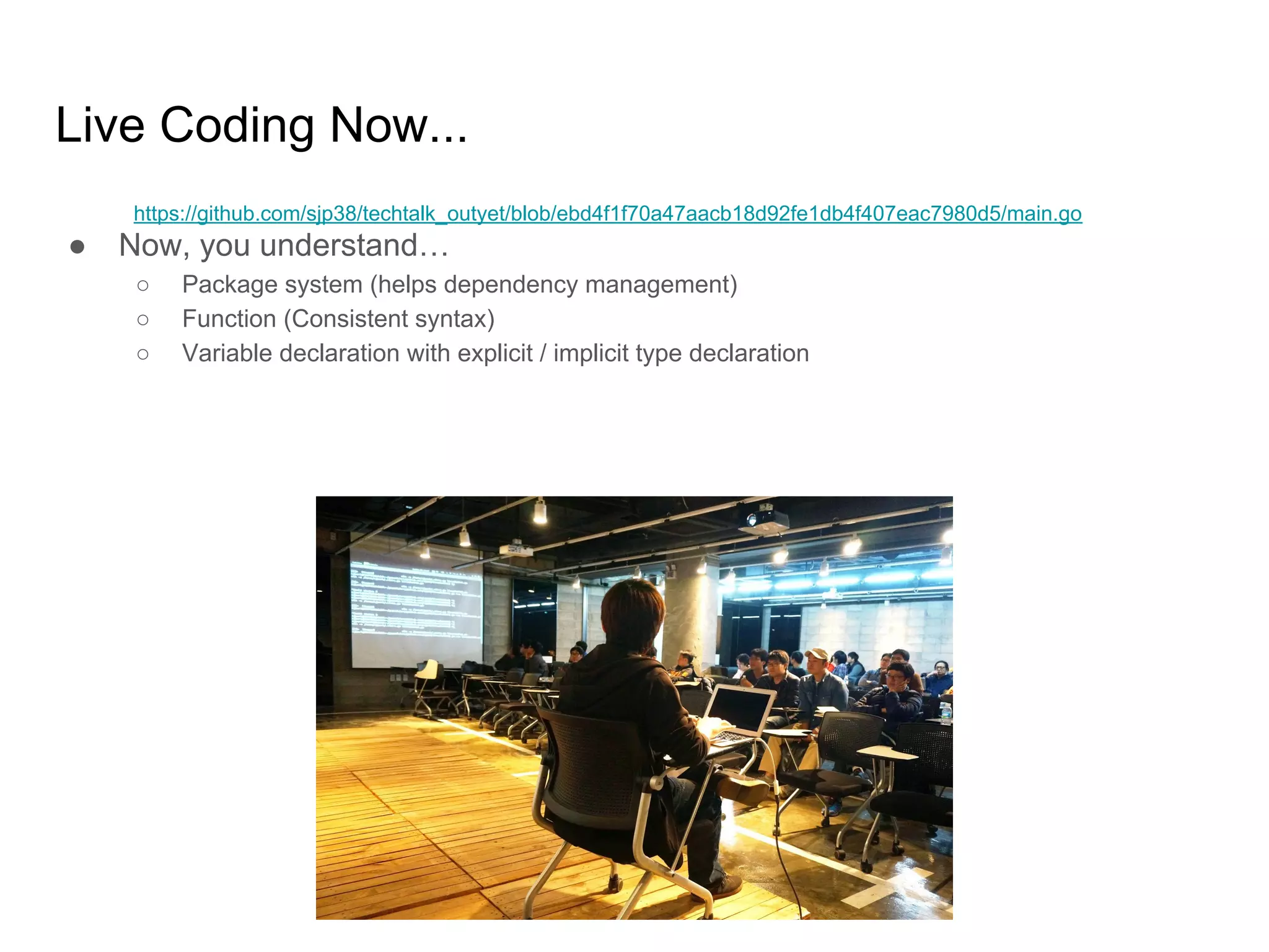 Live Coding Now... ● Now, you understand… ○ Package system (helps dependency management) ○ Function (Consistent syntax) ○ Variable declaration with explicit / implicit type declaration https://github.com/sjp38/techtalk_outyet/blob/ebd4f1f70a47aacb18d92fe1db4f407eac7980d5/main.go 