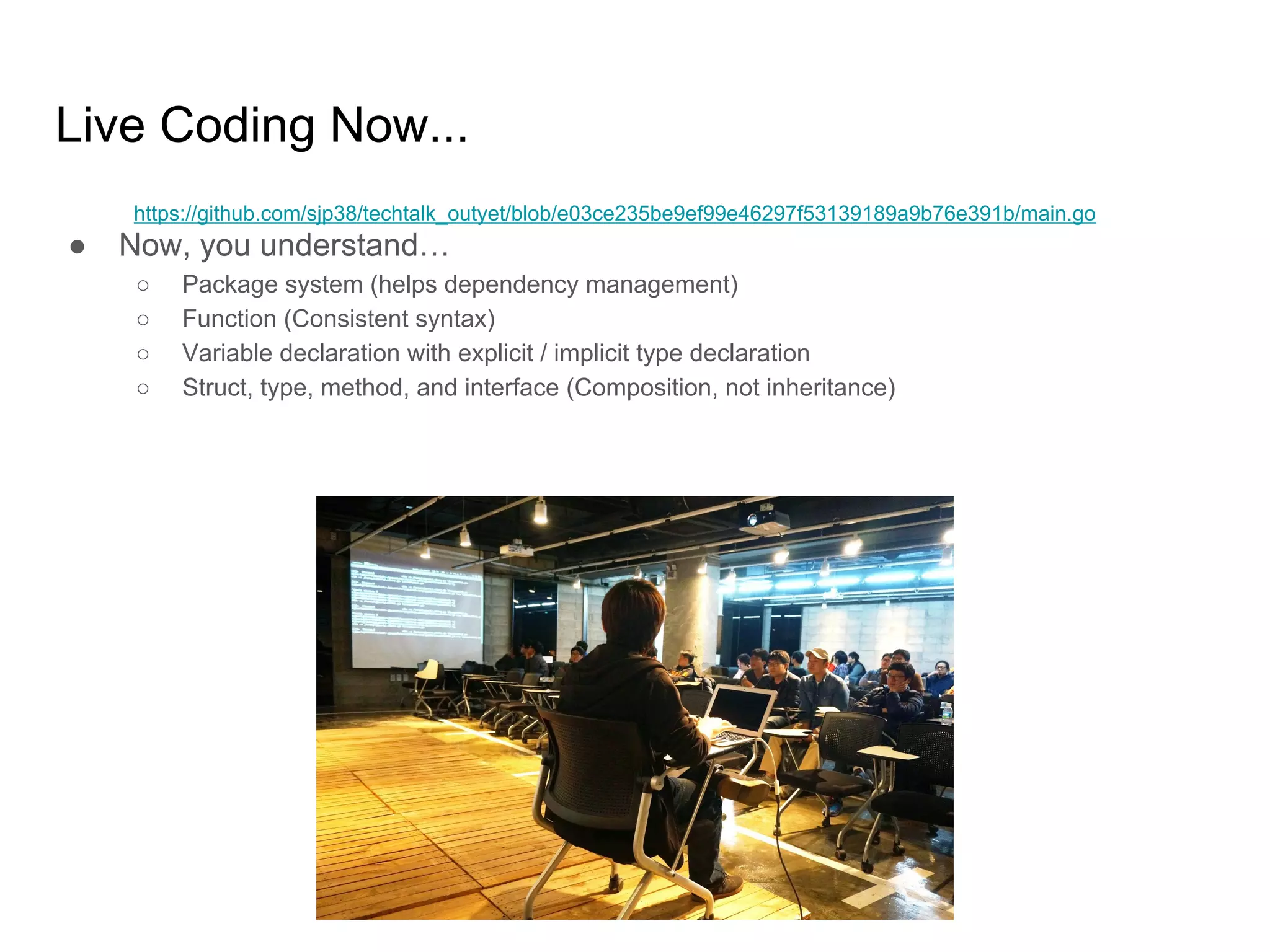 Live Coding Now... ● Now, you understand… ○ Package system (helps dependency management) ○ Function (Consistent syntax) ○ Variable declaration with explicit / implicit type declaration ○ Struct, type, method, and interface (Composition, not inheritance) https://github.com/sjp38/techtalk_outyet/blob/e03ce235be9ef99e46297f53139189a9b76e391b/main.go 