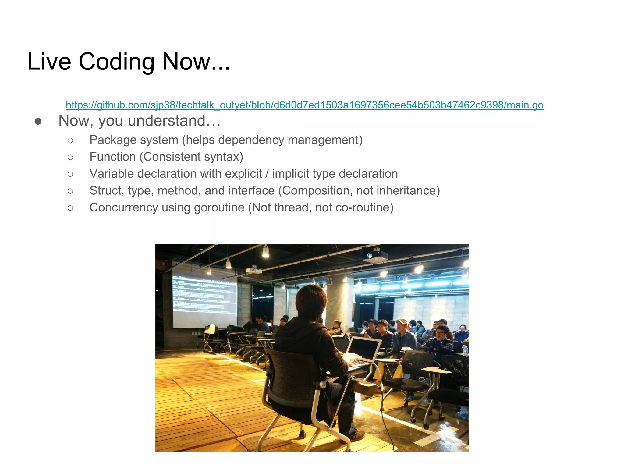 Live Coding Now... ● Now, you understand… ○ Package system (helps dependency management) ○ Function (Consistent syntax) ○ Variable declaration with explicit / implicit type declaration ○ Struct, type, method, and interface (Composition, not inheritance) ○ Concurrency using goroutine (Not thread, not co-routine) https://github.com/sjp38/techtalk_outyet/blob/d6d0d7ed1503a1697356cee54b503b47462c9398/main.go 