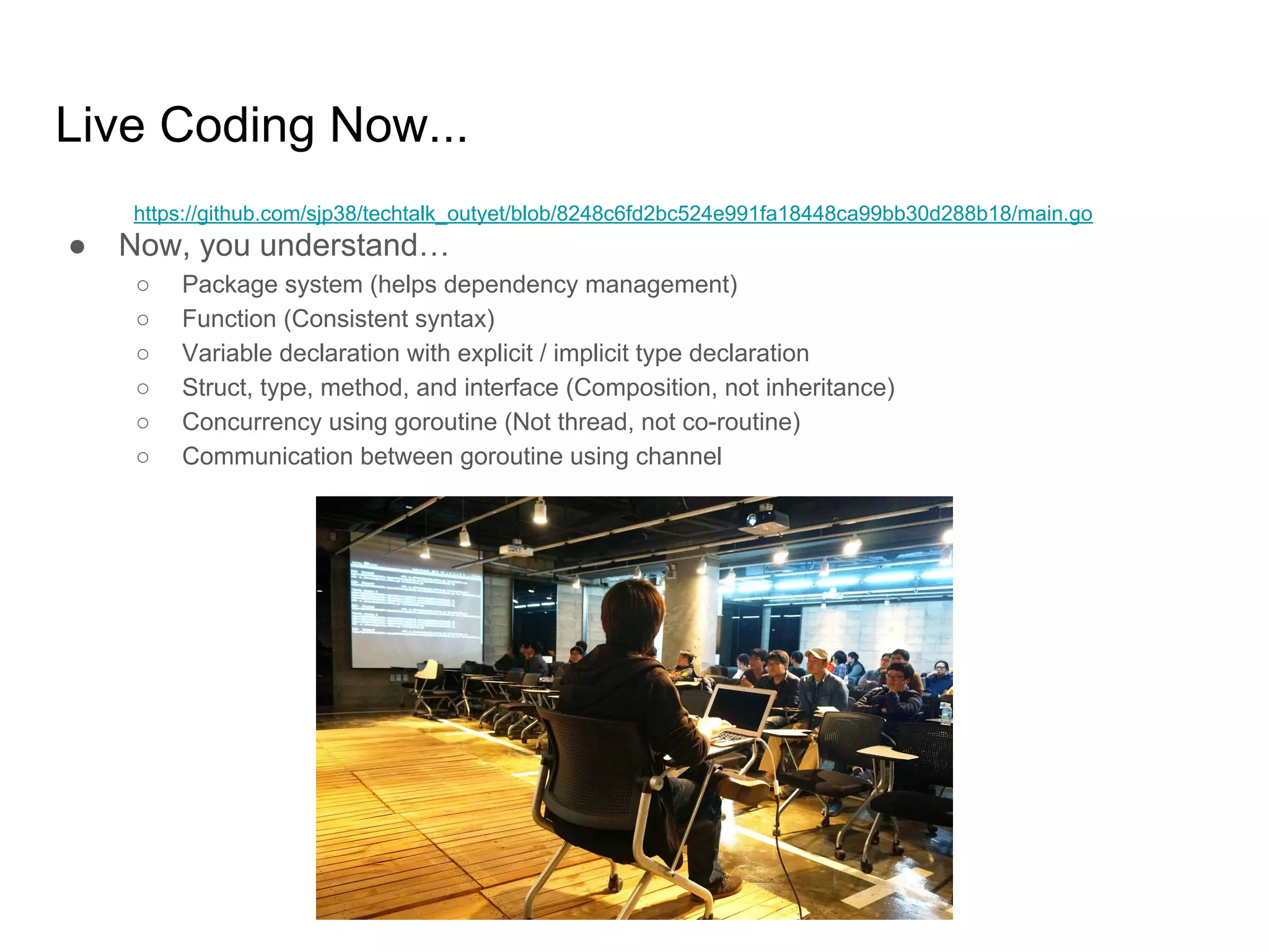 Live Coding Now... ● Now, you understand… ○ Package system (helps dependency management) ○ Function (Consistent syntax) ○ Variable declaration with explicit / implicit type declaration ○ Struct, type, method, and interface (Composition, not inheritance) ○ Concurrency using goroutine (Not thread, not co-routine) ○ Communication between goroutine using channel https://github.com/sjp38/techtalk_outyet/blob/8248c6fd2bc524e991fa18448ca99bb30d288b18/main.go 