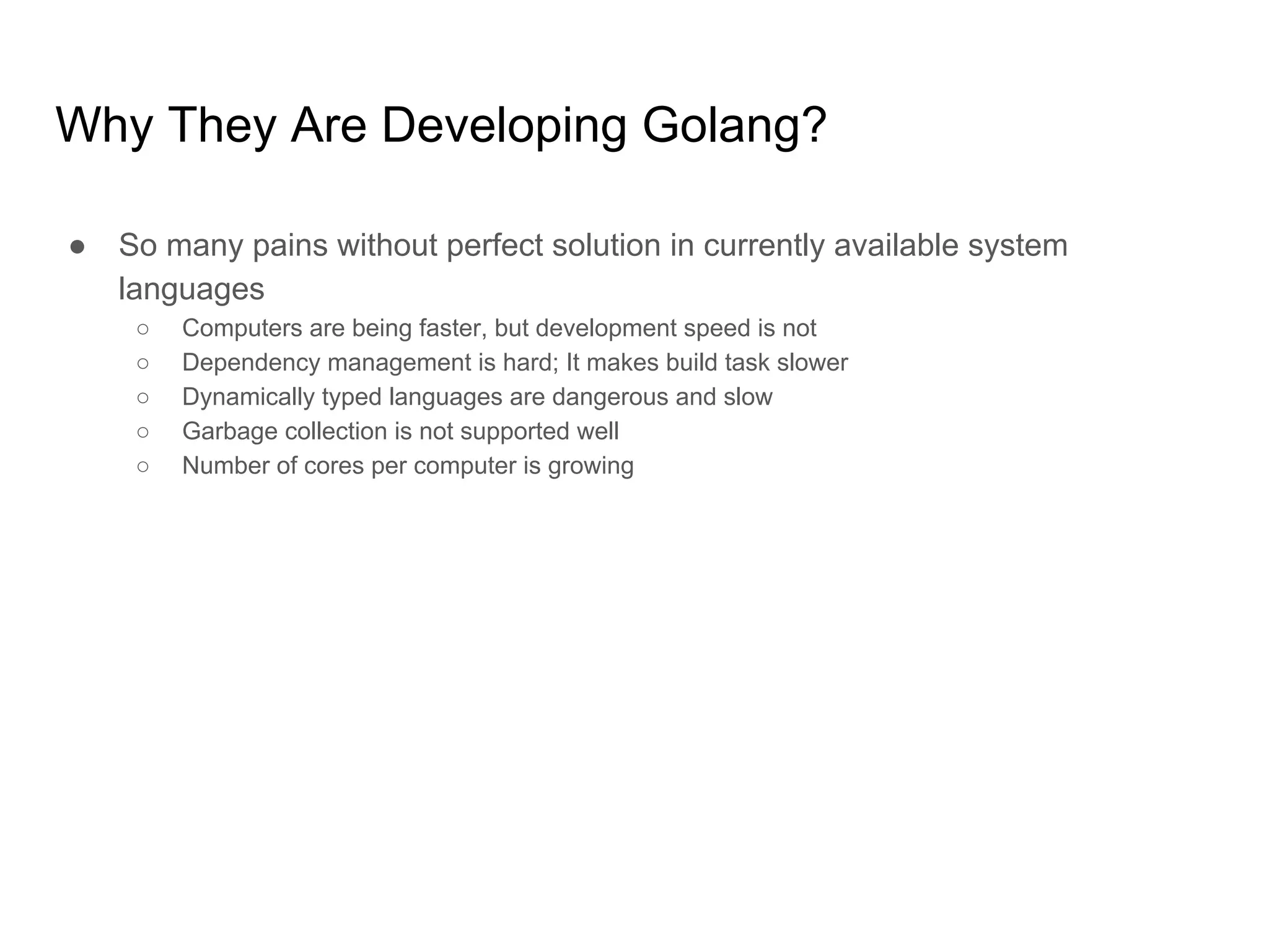 Why They Are Developing Golang? ● So many pains without perfect solution in currently available system languages ○ Computers are being faster, but development speed is not ○ Dependency management is hard; It makes build task slower ○ Dynamically typed languages are dangerous and slow ○ Garbage collection is not supported well ○ Number of cores per computer is growing 