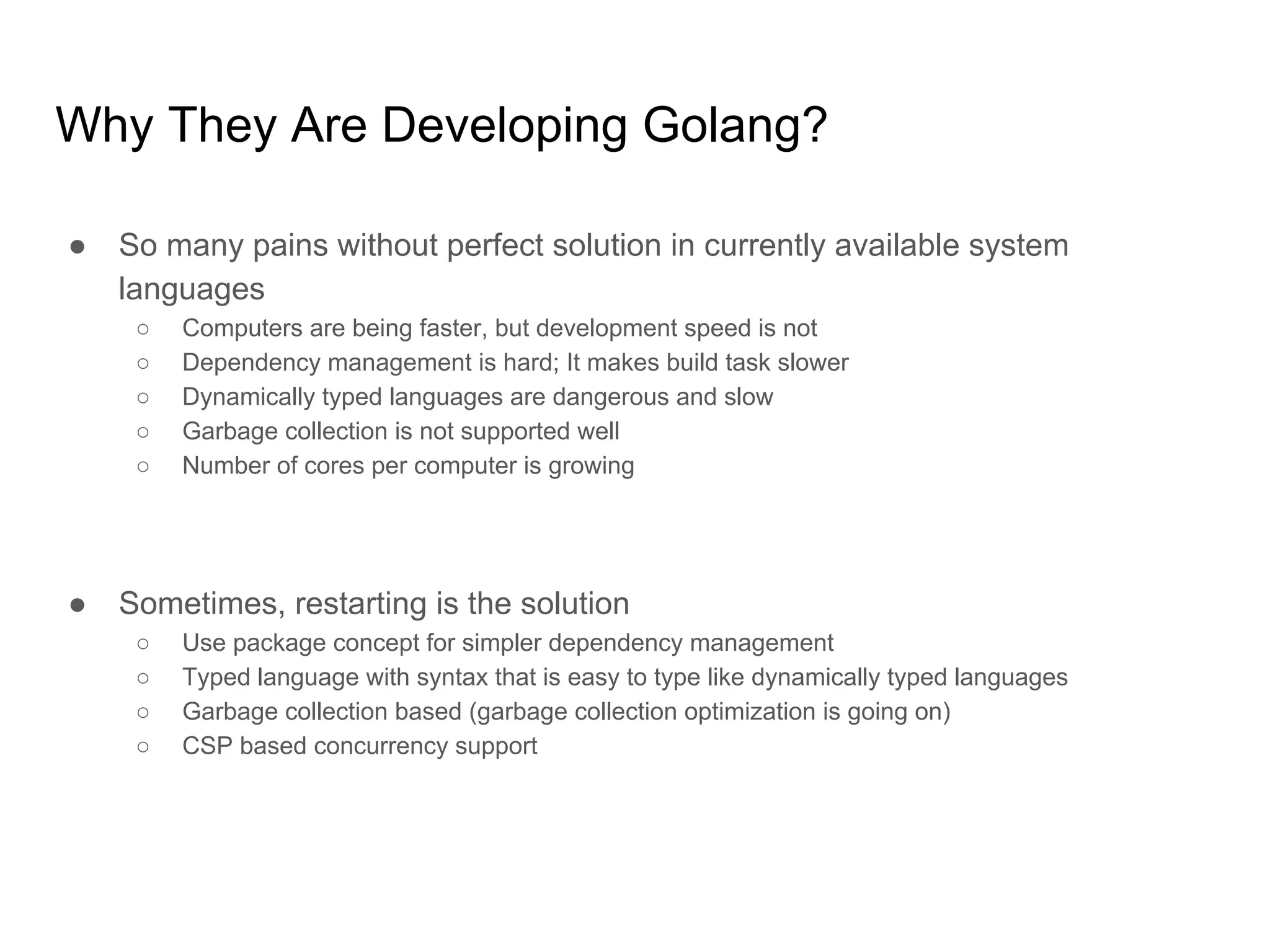 Why They Are Developing Golang? ● So many pains without perfect solution in currently available system languages ○ Computers are being faster, but development speed is not ○ Dependency management is hard; It makes build task slower ○ Dynamically typed languages are dangerous and slow ○ Garbage collection is not supported well ○ Number of cores per computer is growing ● Sometimes, restarting is the solution ○ Use package concept for simpler dependency management ○ Typed language with syntax that is easy to type like dynamically typed languages ○ Garbage collection based (garbage collection optimization is going on) ○ CSP based concurrency support 