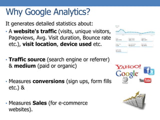 Why Google Analytics?
It generates detailed statistics about:
• A website's traffic (visits, unique visitors,
Pageviews, Avg. Visit duration, Bounce rate
etc.), visit location, device used etc.
• Traffic source (search engine or referrer)
& medium (paid or organic)
• Measures conversions (sign ups, form fills
etc.) &
• Measures Sales (for e-commerce
websites).
 
