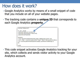 How does it work?
• Google Analytics works by means of a small snippet of code
that you include on all of your website pages.
• The tracking code contains a unique ID that corresponds to
each Google Analytics property.
• This code snippet activates Google Analytics tracking for your
site, which collects and sends visitor activity to your Google
Analytics account.
 