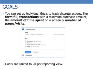 GOALS
• You can set up individual Goals to track discrete actions, like
form fill, transactions with a minimum purchase amount,
the amount of time spent on a screen & number of
pages/visits.
• Goals are limited to 20 per reporting view.
 