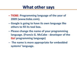 What other says
– TIOBE: Programming language of the year of
  2009 (www.tiobe.com).
– Google is going to have its own language like
  others to fill its tool box.
– Please change the name of your programming
  language. (Francis G. McCabe - developer of the
  Go! programming language)
– The name is more appropriate for embedded
  systems’ language.
 