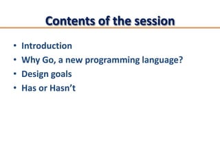 Contents of the session
•   Introduction
•   Why Go, a new programming language?
•   Design goals
•   Has or Hasn’t
 