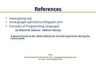 References
• www.golang.org
• www.google-opensource.blogspot.com
• Concepts of Programming Languages
       by Robert W. Sebesta - Addison Wesley.

   A Special thanks to Mr. Abdul Wahab for his kind supervision during the
   course work.




                                             *****
               For comments & further details visit::. www.goparser.blogspot.com
                               or email::. tparser@gmail.com
 