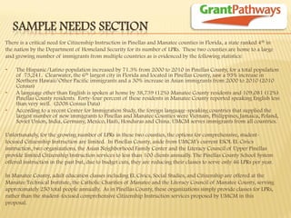 SAMPLE NEEDS SECTION 
There is a critical need for Citizenship Instruction in Pinellas and Manatee counties in Florida, a state ranked 4th in 
the nation by the Department of Homeland Security for its number of LPRs. These two counties are home to a large 
and growing number of immigrants from multiple countries as is evidenced by the following statistics: 
•The Hispanic/Latino population increased by 71.3% from 2000 to 2010 in Pinellas County, for a total population of 73,241. Clearwater, the 6th largest city in Florida and located in Pinellas County, saw a 93% increase in Northern Hawaii/Other Pacific immigrants and a 30% increase in Asian immigrants from 2000 to 2010 (2010 Census) 
•A language other than English is spoken at home by 38,739 (12%) Manatee County residents and 109,081 (12%) Pinellas County residents. Forty-four percent of these residents in Manatee County reported speaking English less than very well. (2008 Census Data) 
•According to a recent Center for Immigration Study, the foreign language-speaking countries that supplied the largest number of new immigrants to Pinellas and Manatee Counties were Vietnam, Philippines, Jamaica, Poland, Soviet Union, India, Germany, Mexico, Haiti, Honduras and China. UMCM serves immigrants from all countries. 
Unfortunately, for the growing number of LPRs in these two counties, the options for comprehensive, student- 
focused Citizenship Instruction are limited. In Pinellas County, aside from UMCM’s current ESOL EL Civics 
instruction, two organizations, the Asian Neighborhood Family Center and the Literacy Council of Upper Pinellas 
provide limited Citizenship Instruction services to less than 100 clients annually. The Pinellas County School System 
offered instruction in the past but, due to budget cuts, they are reducing their classes to serve only 46 LPRs per year. 
In Manatee County, adult education classes including EL Civics, Social Studies, and Citizenship are offered at the 
Manatee Technical Institute, the Catholic Charities of Manatee and the Literacy Council of Manatee County, serving 
approximately 250 total people annually. As in Pinellas County, these organizations simply provide classes for LPRs, 
rather than the student-focused comprehensive Citizenship Instruction services proposed by UMCM in this 
proposal.  