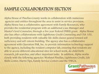 SAMPLE COLLABORATION SECTION 
Alpha House of Pinellas County works in collaboration with numerous 
agencies and entities throughout the area to assist in service provision. 
Alpha House has a collaborative agreement with Family Resources, who 
provides the residential program with an additional Case Manager and 
Master’s level Counselor, through a five year Federal DHHS grant. Alpha House 
also has other collaborations with Lighthouse Credit Counseling and USA 100, 
both providing residents with valuable life skills classes geared toward self 
sufficiency and self esteem building. The agency also has a collaborative 
agreement with Operation PAR, Inc. to provide information technology support 
to the agency, including the resident computer lab, ensuring that residents are 
able to access different educational sites for school work, do child birth 
research, job searches, and other important tasks. In addition, Alpha works 
closely with the following agencies: Worknet Pinellas, Lighthouse Credit, Life 
Skills Center, Harris Tips, Family Service Centers and the YWCA.  