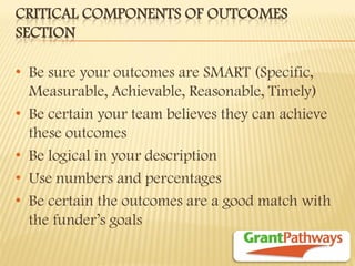 CRITICAL COMPONENTS OF OUTCOMES SECTION 
•Be sure your outcomes are SMART (Specific, Measurable, Achievable, Reasonable, Timely) 
•Be certain your team believes they can achieve these outcomes 
•Be logical in your description 
•Use numbers and percentages 
•Be certain the outcomes are a good match with the funder’s goals  