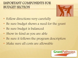 IMPORTANT COMPONENTS FOR BUDGET SECTION 
•Follow directions very carefully 
•Be sure budget shows a need for the grant 
•Be sure budget is balanced 
•Show in-kind as you are able 
•Be sure it follows the program description 
•Make sure all costs are allowable  