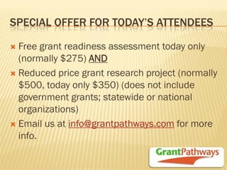 SPECIAL OFFER FOR TODAY’S ATTENDEES 
Free grant readiness assessment today only (normally $275) AND 
Reduced price grant research project (normally $500, today only $350) (does not include government grants; statewide or national organizations) 
Email us at info@grantpathways.com for more info.  