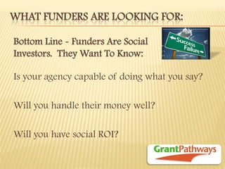 WHAT FUNDERS ARE LOOKING FOR: 
Is your agency capable of doing what you say? 
Will you handle their money well? 
Will you have social ROI? 
Bottom Line - Funders Are Social Investors. They Want To Know: 
 