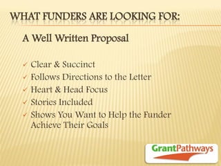 WHAT FUNDERS ARE LOOKING FOR: 
A Well Written Proposal 
Clear & Succinct 
Follows Directions to the Letter 
Heart & Head Focus 
Stories Included 
Shows You Want to Help the Funder Achieve Their Goals 
 