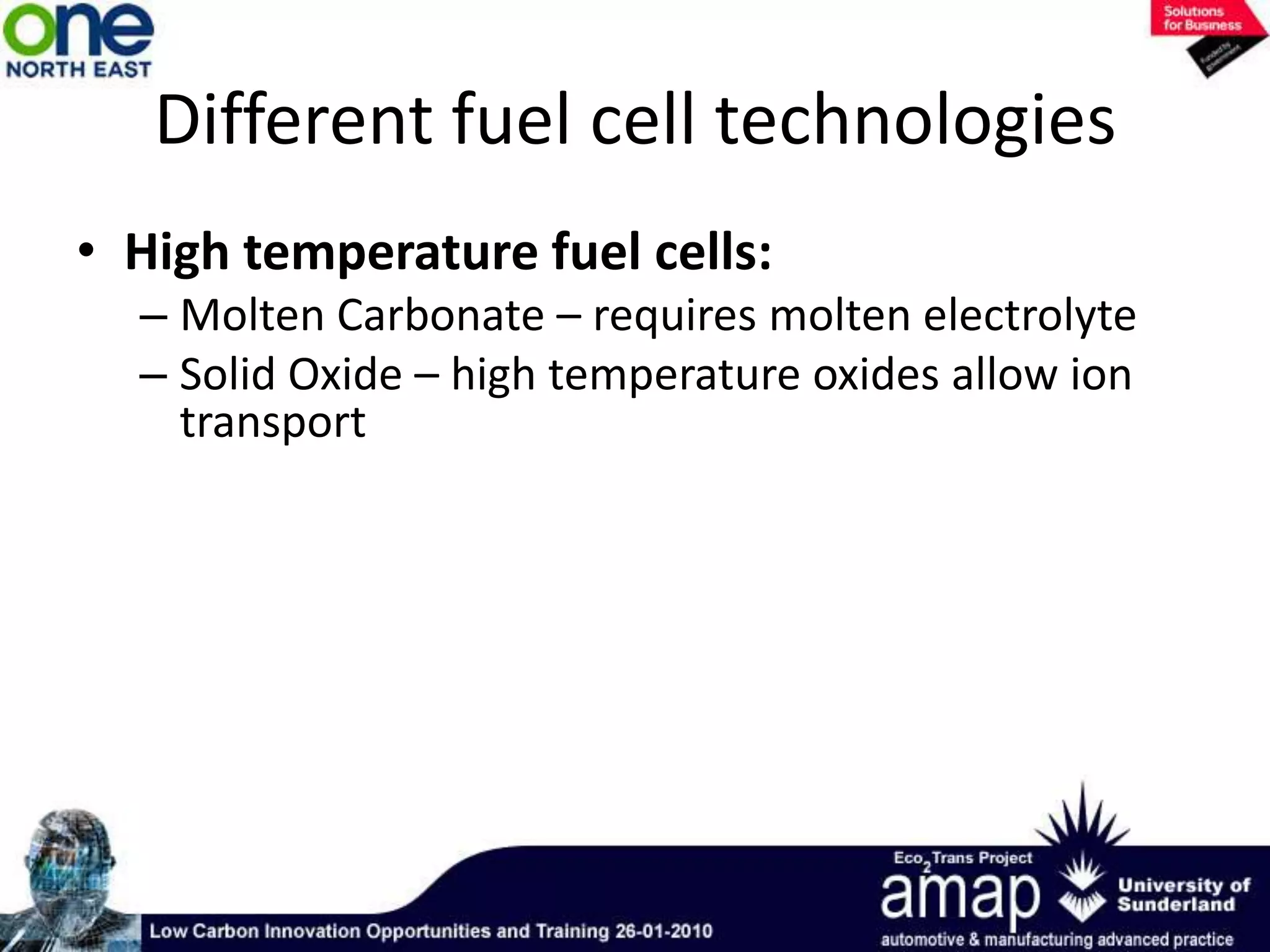 Different fuel cell technologiesLow temperature Fuel Cells:Proton Exchange Membrane (PEM) – highest power densityAlkaline – oldest commercial technology (used by NASA)Direct Methanol – similar to PEM but able to use methanol directlyPhosphoric Acid – commercially available technology
