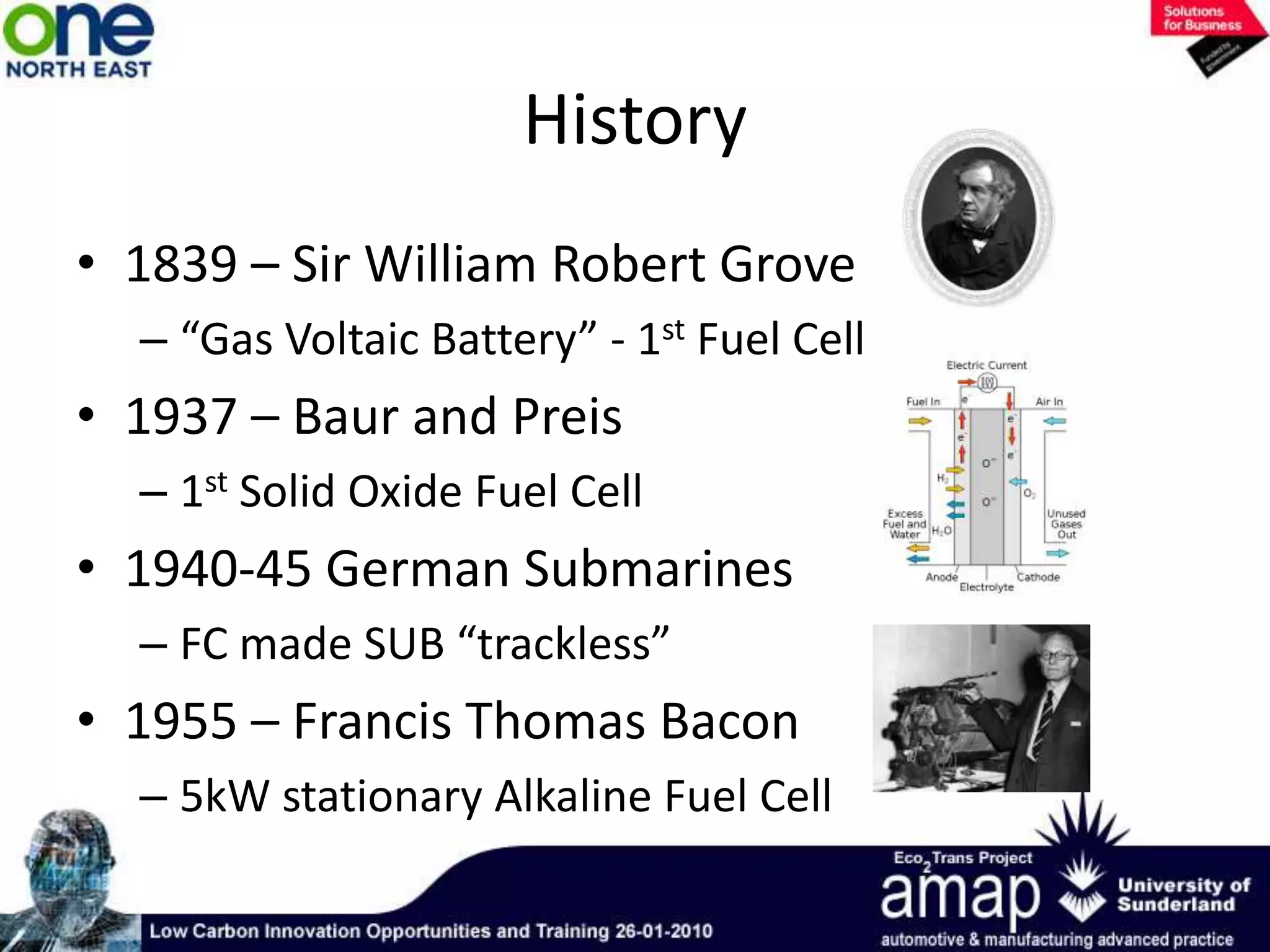 History1839 – Sir William Robert Grove“Gas Voltaic Battery” - 1st Fuel Cell  1937 – Baur and Preis1st Solid Oxide Fuel Cell1940-45 German SubmarinesFC made SUB “trackless”1955 – Francis Thomas Bacon5kW stationary Alkaline Fuel Cell