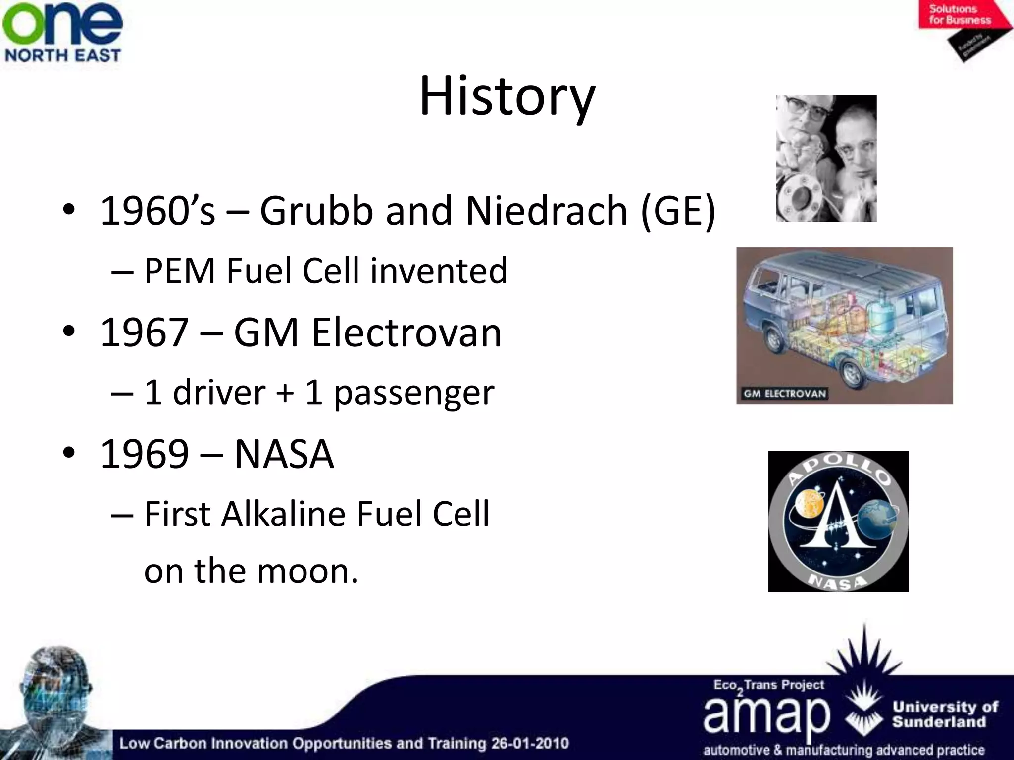 History1960’s – Grubb and Niedrach (GE)PEM Fuel Cell invented1967 – GM Electrovan1 driver + 1 passenger 1969 – NASAFirst Alkaline Fuel Cell 	on the moon. 