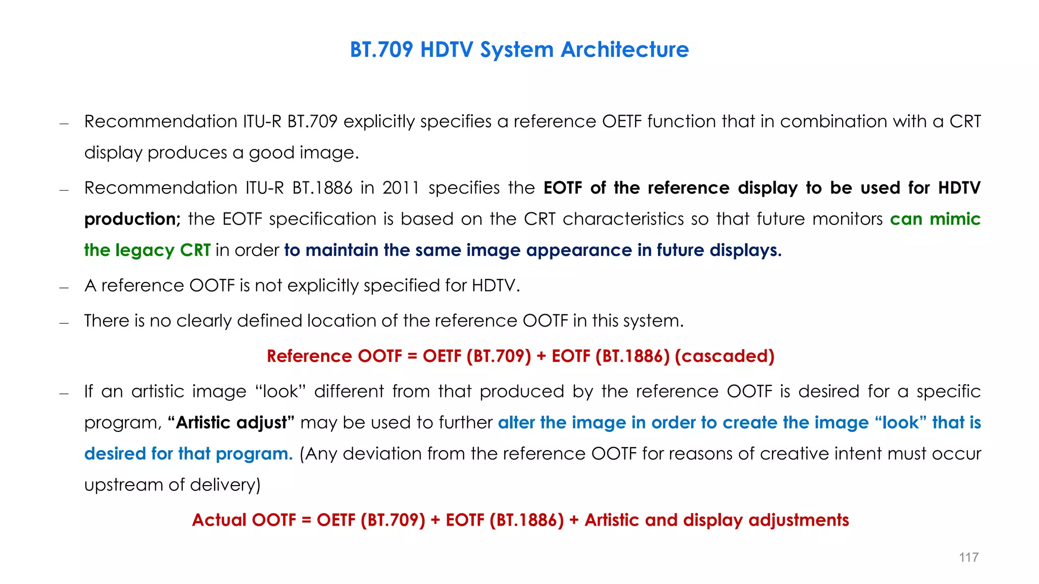 – Recommendation ITU-R BT.709 explicitly specifies a reference OETF function that in combination with a CRT
display produces a good image.
– Recommendation ITU-R BT.1886 in 2011 specifies the EOTF of the reference display to be used for HDTV
production; the EOTF specification is based on the CRT characteristics so that future monitors can mimic
the legacy CRT in order to maintain the same image appearance in future displays.
– A reference OOTF is not explicitly specified for HDTV.
– There is no clearly defined location of the reference OOTF in this system.
Reference OOTF = OETF (BT.709) + EOTF (BT.1886) (cascaded)
– If an artistic image “look” different from that produced by the reference OOTF is desired for a specific
program, “Artistic adjust” may be used to further alter the image in order to create the image “look” that is
desired for that program. (Any deviation from the reference OOTF for reasons of creative intent must occur
upstream of delivery)
Actual OOTF = OETF (BT.709) + EOTF (BT.1886) + Artistic and display adjustments
BT.709 HDTV System Architecture
117
 