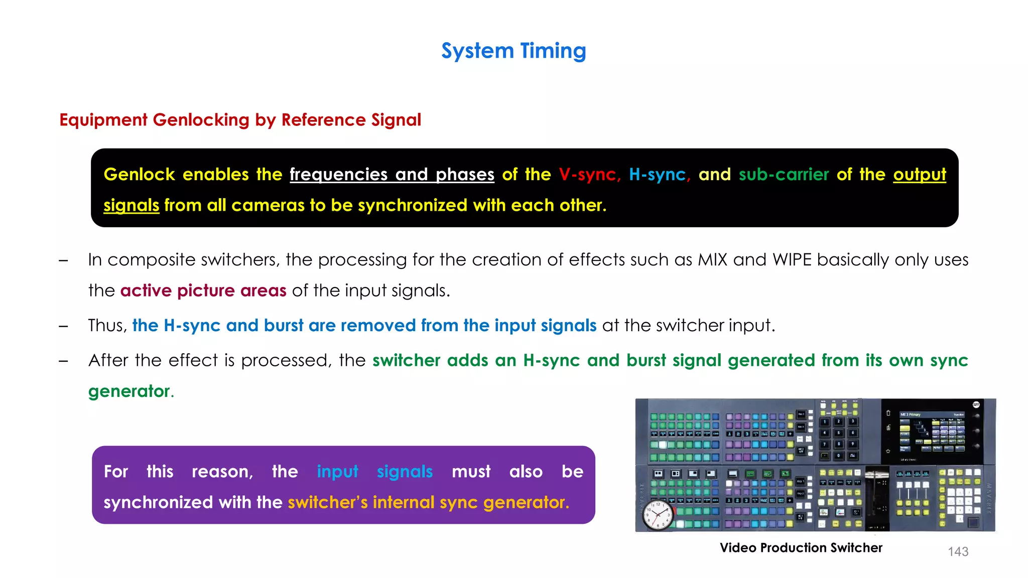 Equipment Genlocking by Reference Signal
– In composite switchers, the processing for the creation of effects such as MIX and WIPE basically only uses
the active picture areas of the input signals.
– Thus, the H-sync and burst are removed from the input signals at the switcher input.
– After the effect is processed, the switcher adds an H-sync and burst signal generated from its own sync
generator.
System Timing
143
Genlock enables the frequencies and phases of the V-sync, H-sync, and sub-carrier of the output
signals from all cameras to be synchronized with each other.
For this reason, the input signals must also be
synchronized with the switcher’s internal sync generator.
Video Production Switcher
 