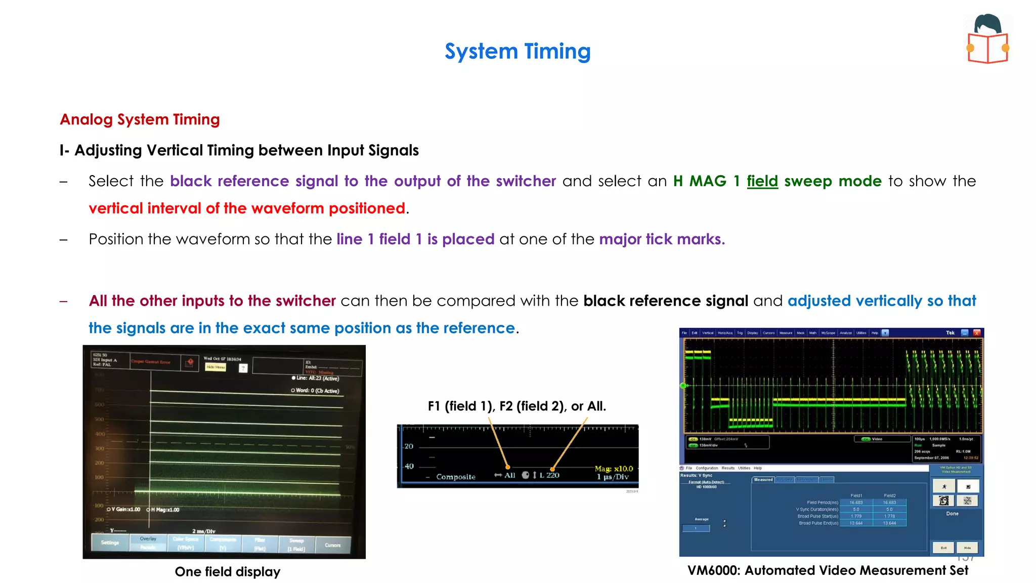Analog System Timing
I- Adjusting Vertical Timing between Input Signals
– Select the black reference signal to the output of the switcher and select an H MAG 1 field sweep mode to show the
vertical interval of the waveform positioned.
– Position the waveform so that the line 1 field 1 is placed at one of the major tick marks.
– All the other inputs to the switcher can then be compared with the black reference signal and adjusted vertically so that
the signals are in the exact same position as the reference.
System Timing
157
F1 (field 1), F2 (field 2), or All.
One field display VM6000: Automated Video Measurement Set
 