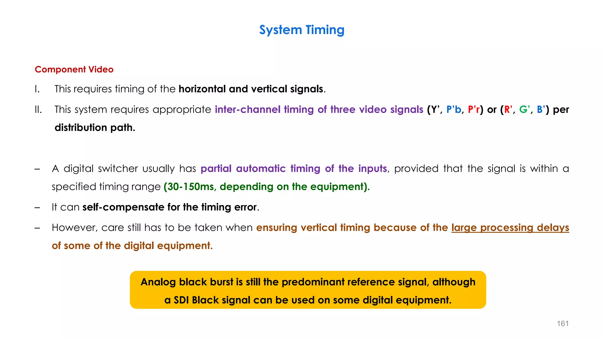 Component Video
I. This requires timing of the horizontal and vertical signals.
II. This system requires appropriate inter-channel timing of three video signals (Y’, P’b, P’r) or (R’, G’, B’) per
distribution path.
– A digital switcher usually has partial automatic timing of the inputs, provided that the signal is within a
specified timing range (30-150ms, depending on the equipment).
– It can self-compensate for the timing error.
– However, care still has to be taken when ensuring vertical timing because of the large processing delays
of some of the digital equipment.
System Timing
161
Analog black burst is still the predominant reference signal, although
a SDI Black signal can be used on some digital equipment.
 