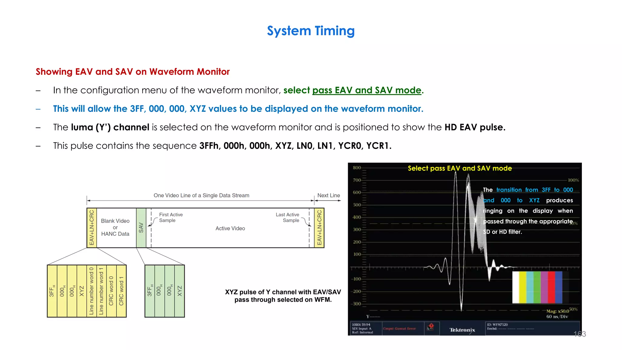 Showing EAV and SAV on Waveform Monitor
– In the configuration menu of the waveform monitor, select pass EAV and SAV mode.
– This will allow the 3FF, 000, 000, XYZ values to be displayed on the waveform monitor.
– The luma (Y’) channel is selected on the waveform monitor and is positioned to show the HD EAV pulse.
– This pulse contains the sequence 3FFh, 000h, 000h, XYZ, LN0, LN1, YCR0, YCR1.
System Timing
163
Select pass EAV and SAV mode
XYZ pulse of Y channel with EAV/SAV
pass through selected on WFM.
The transition from 3FF to 000
and 000 to XYZ produces
ringing on the display when
passed through the appropriate
SD or HD filter.
 